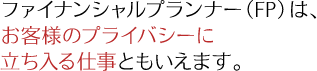 ファイナンシャルプランナー(FP)は、 お客様のプライバシーに立ち入る仕事ともいえます。